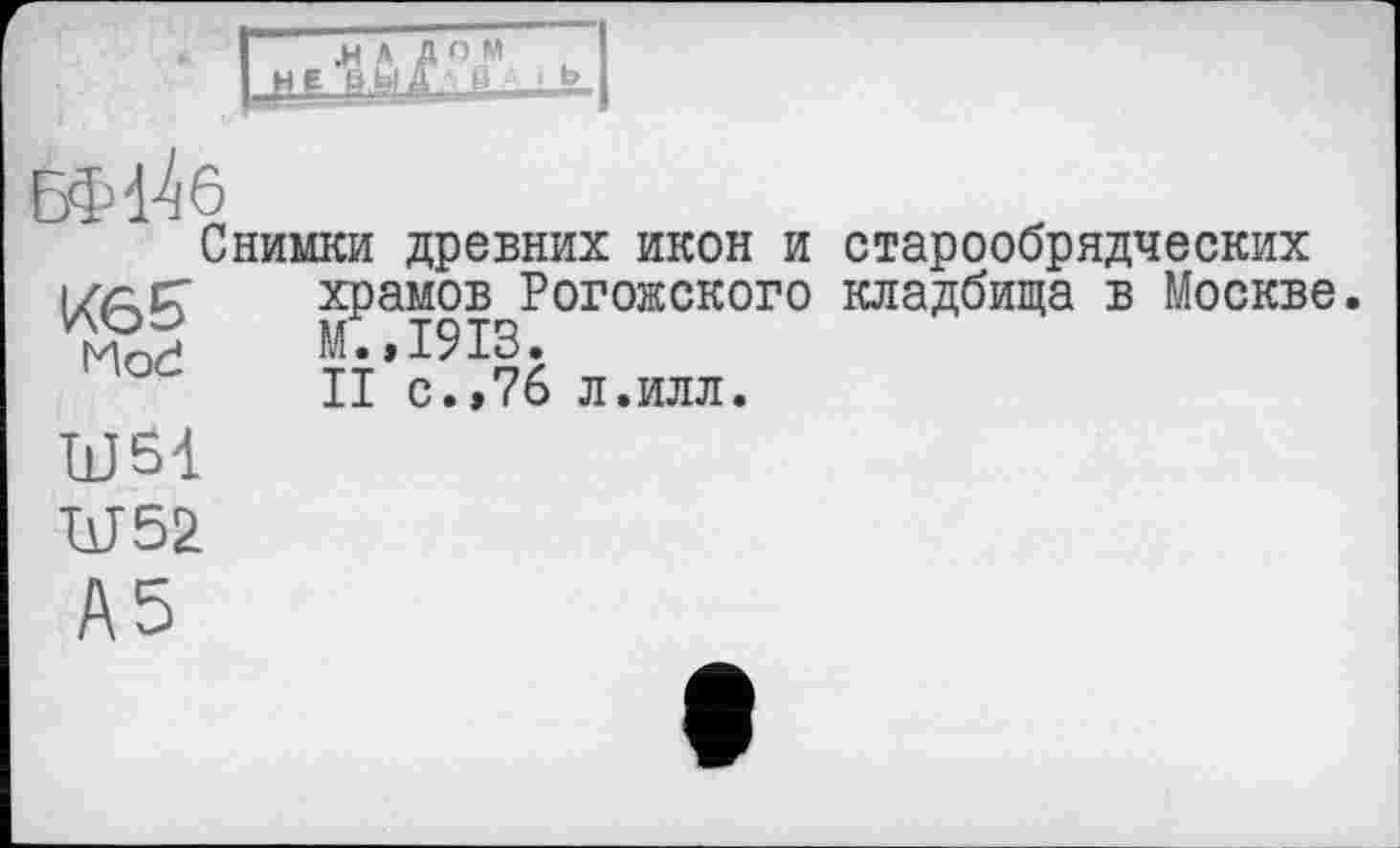 ﻿.НАД О И вы а а в д і Ь
Снимки древних икон и старообрядческих храмов Рогожского кладбища в Москве М.,1913.
II с.>76 л.илл.
Mod
11JÔ1
W52